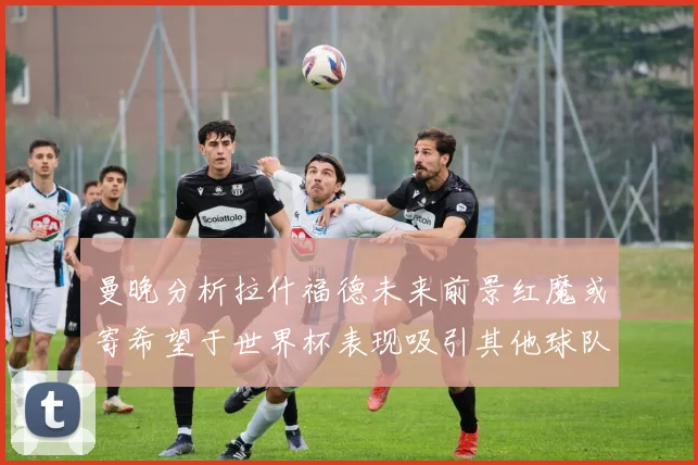 曼晚分析拉什福德未来前景红魔或寄希望于世界杯表现吸引其他球队