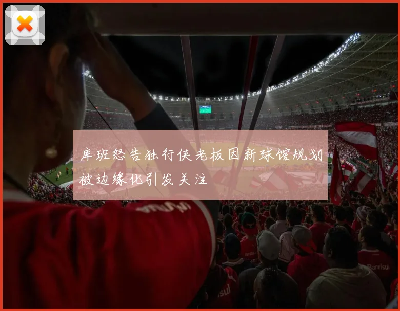 库班怒告独行侠老板因新球馆规划被边缘化引发关注