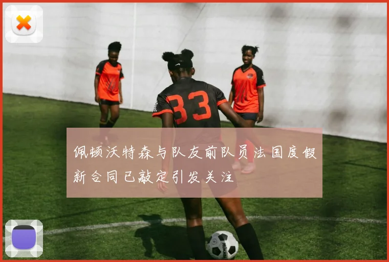 佩顿沃特森与队友前队员法国度假新合同已敲定引发关注