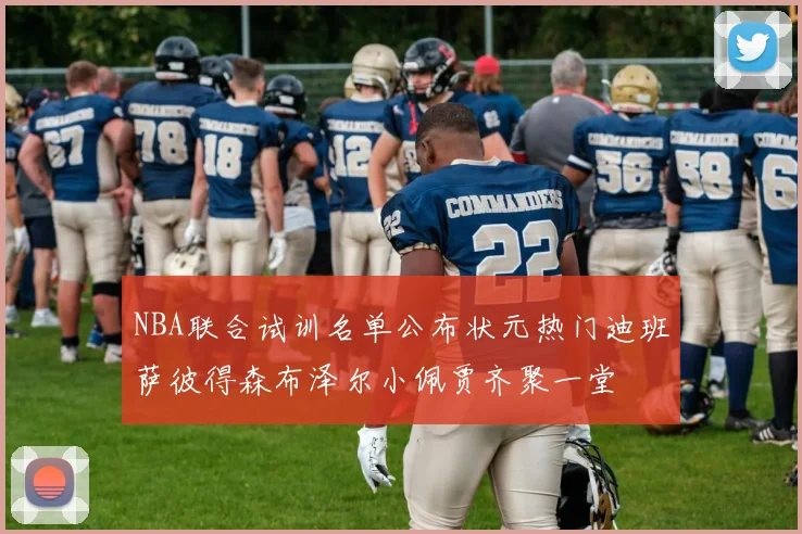 NBA联合试训名单公布状元热门迪班萨彼得森布泽尔小佩贾齐聚一堂