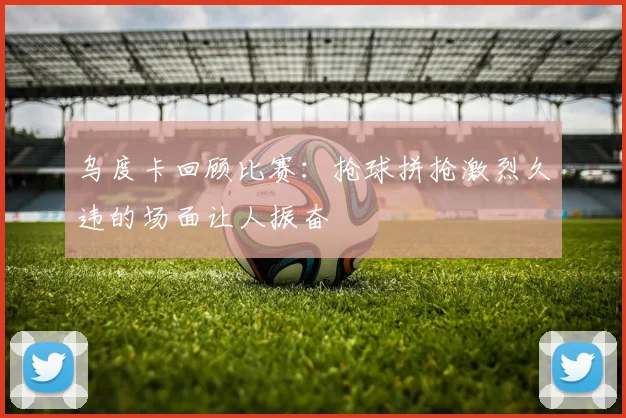 乌度卡回顾比赛：抢球拼抢激烈久违的场面让人振奋