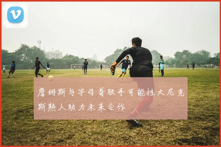 詹姆斯与字母哥联手可能性大尼克斯熟人助力未来合作