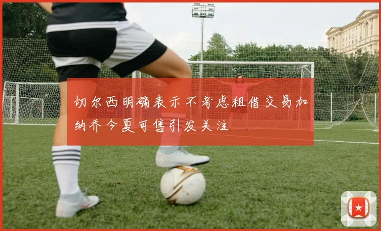 切尔西明确表示不考虑租借交易加纳乔今夏可售引发关注