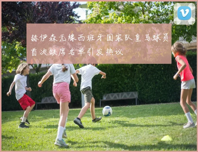 赫伊森无缘西班牙国家队皇马球员首次缺席名单引发热议