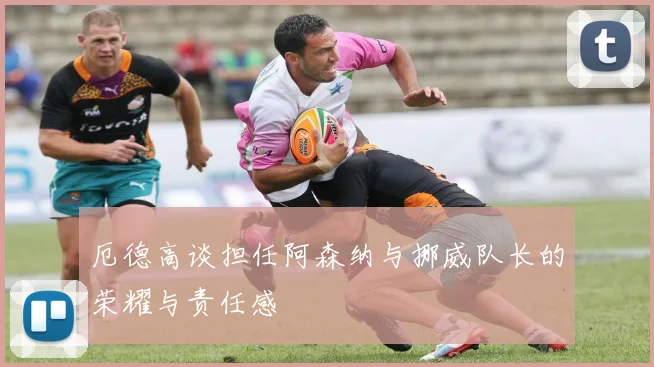 厄德高谈担任阿森纳与挪威队长的荣耀与责任感
