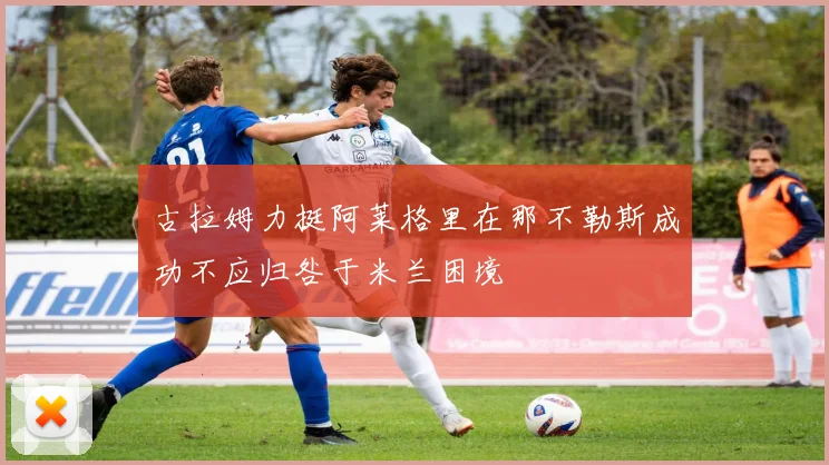 古拉姆力挺阿莱格里在那不勒斯成功不应归咎于米兰困境