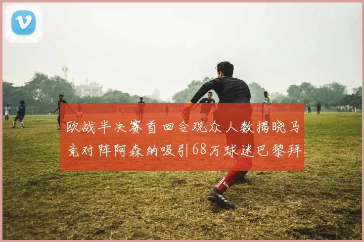 欧战半决赛首回合观众人数揭晓马竞对阵阿森纳吸引68万球迷巴黎拜仁紧随其后