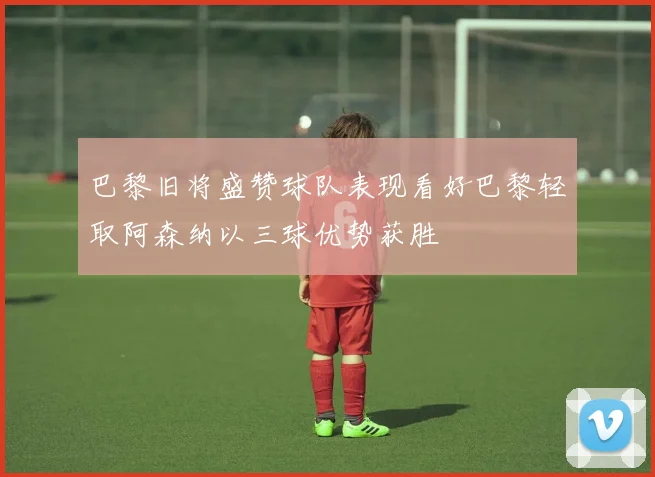 巴黎旧将盛赞球队表现看好巴黎轻取阿森纳以三球优势获胜