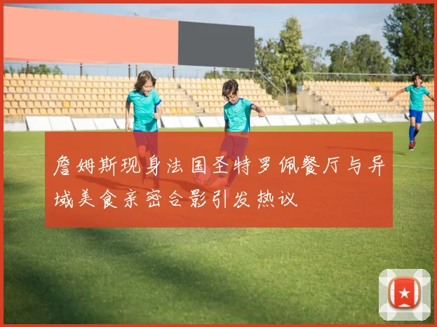 詹姆斯现身法国圣特罗佩餐厅与异域美食亲密合影引发热议