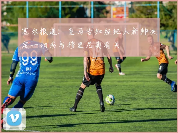 塞尔报道：皇马告知经纪人新帅决定一切或与穆里尼奥有关