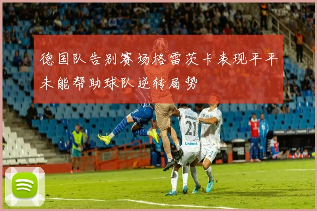 德国队告别赛场格雷茨卡表现平平未能帮助球队逆转局势
