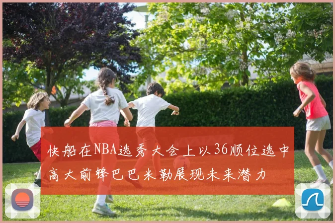 快船在NBA选秀大会上以36顺位选中高大前锋巴巴米勒展现未来潜力