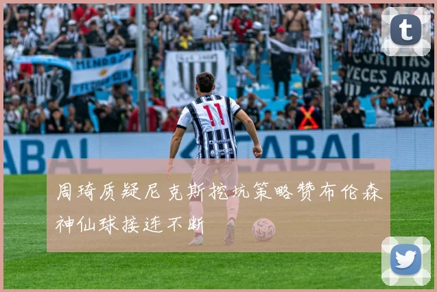 周琦质疑尼克斯挖坑策略赞布伦森神仙球接连不断