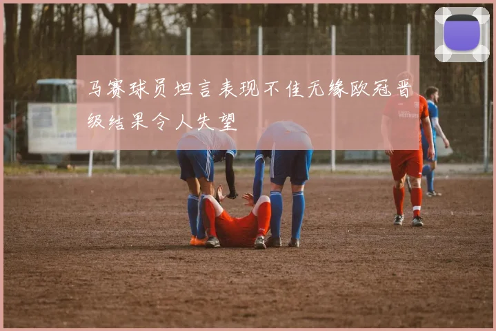 马赛球员坦言表现不佳无缘欧冠晋级结果令人失望