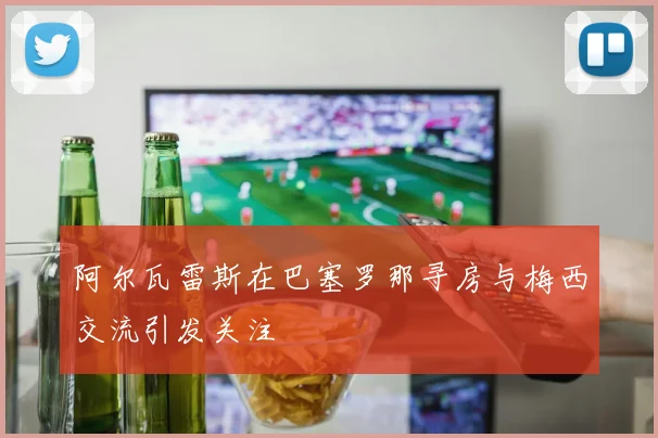 阿尔瓦雷斯在巴塞罗那寻房与梅西交流引发关注