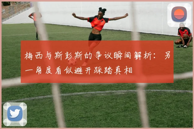 梅西与斯彭斯的争议瞬间解析：另一角度看似避开踩踏真相